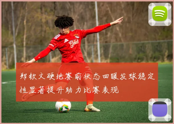 郑钦文硬地赛前状态回暖发球稳定性显著提升助力比赛表现