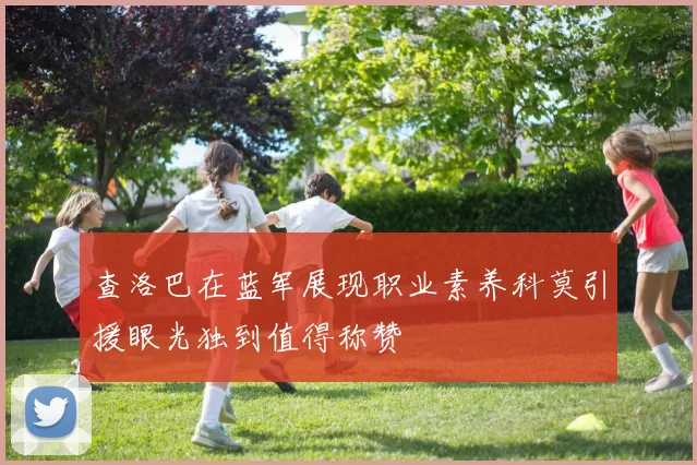 查洛巴在蓝军展现职业素养科莫引援眼光独到值得称赞