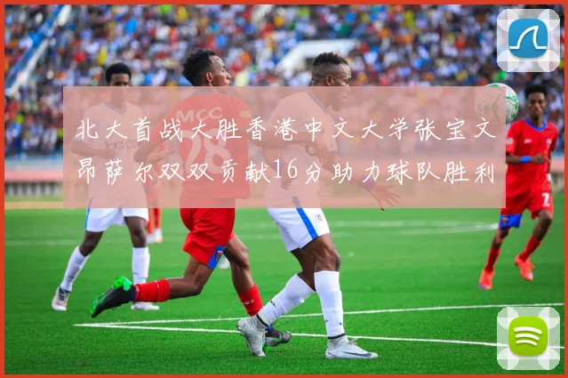 北大首战大胜香港中文大学张宝文昂萨尔双双贡献16分助力球队胜利