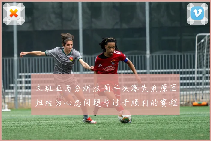 文班亚马分析法国半决赛失利原因归结为心态问题与过于顺利的赛程